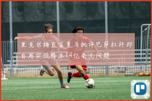 里克尔梅直言皇马批评巴萨杠杆却自用实现降本14亿毫无问题