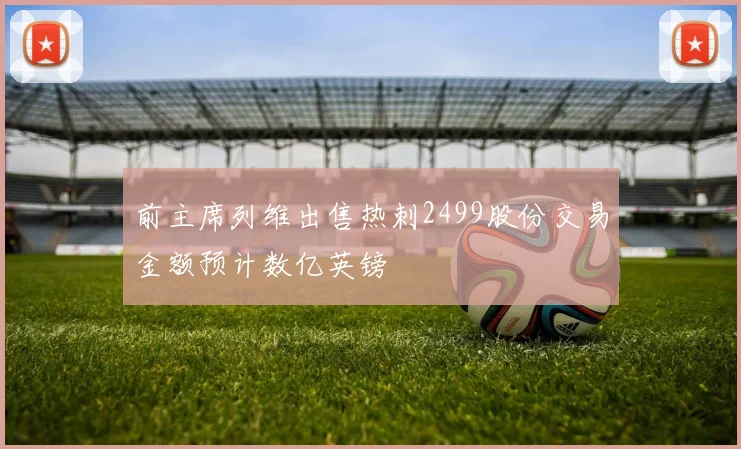 前主席列维出售热刺2499股份交易金额预计数亿英镑