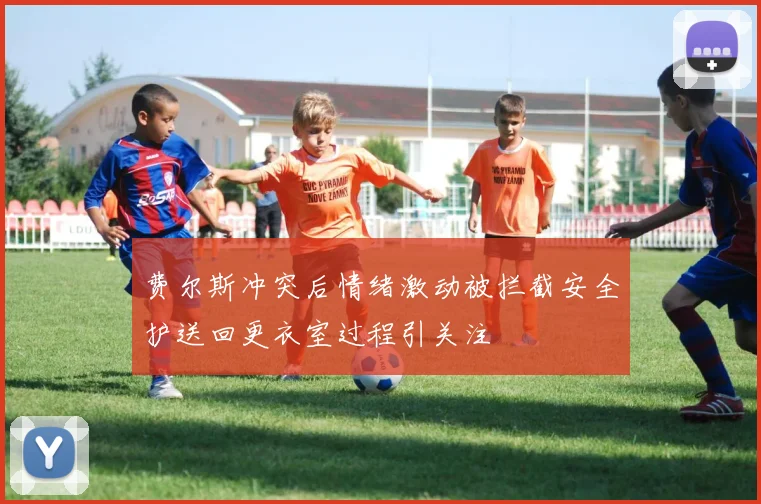 费尔斯冲突后情绪激动被拦截安全护送回更衣室过程引关注