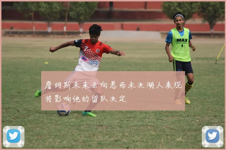詹姆斯未来去向悬而未决湖人表现将影响他的留队决定