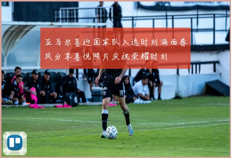 亚马尔喜迎国家队入选时刻满面春风分享喜悦照片庆祝荣耀时刻