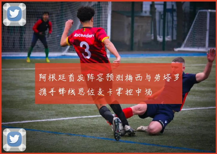 阿根廷首发阵容预测梅西与劳塔罗携手锋线恩佐麦卡掌控中场