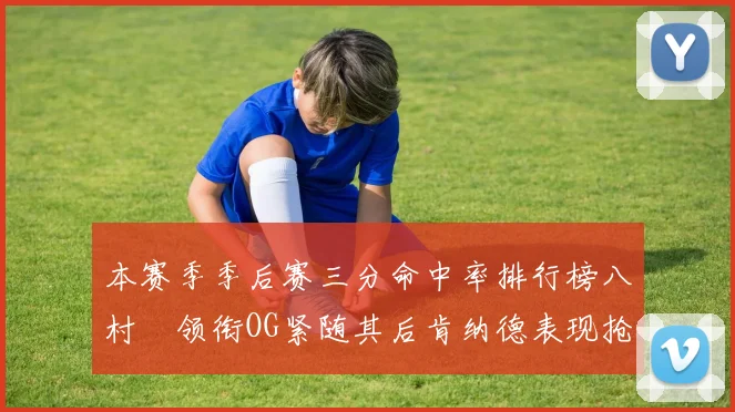 本赛季季后赛三分命中率排行榜八村塁领衔OG紧随其后肯纳德表现抢眼