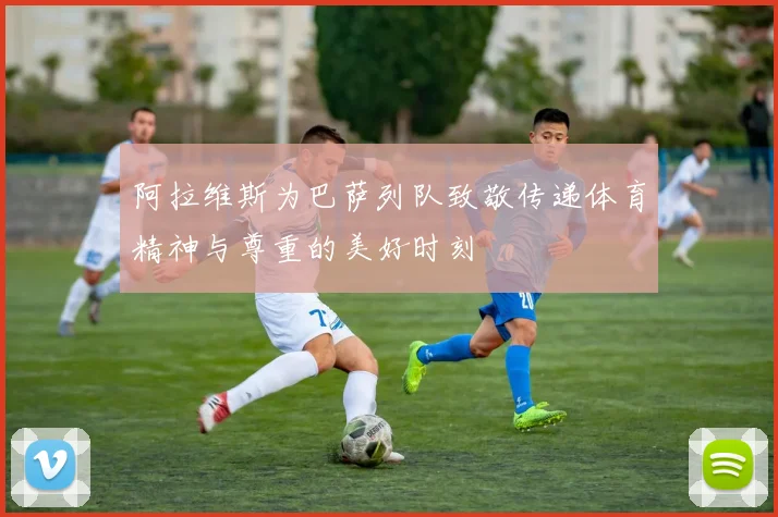 阿拉维斯为巴萨列队致敬传递体育精神与尊重的美好时刻