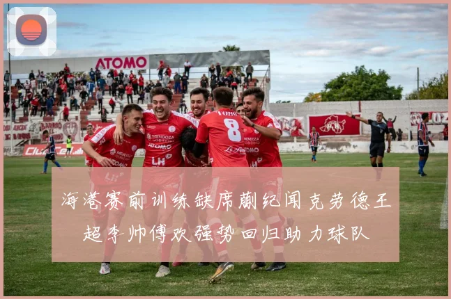 海港赛前训练缺席蒯纪闻克劳德王燊超李帅傅欢强势回归助力球队