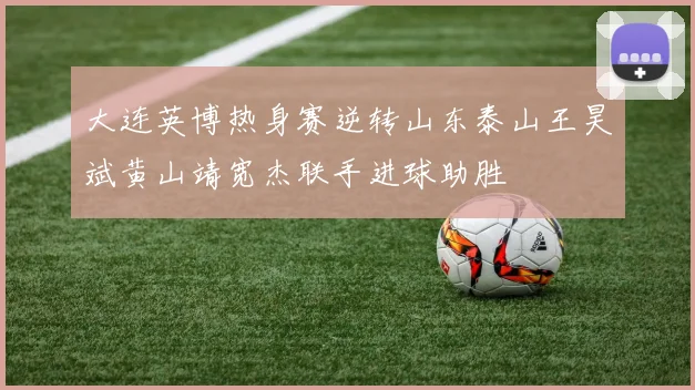 大连英博热身赛逆转山东泰山王昊斌黄山靖宽杰联手进球助胜