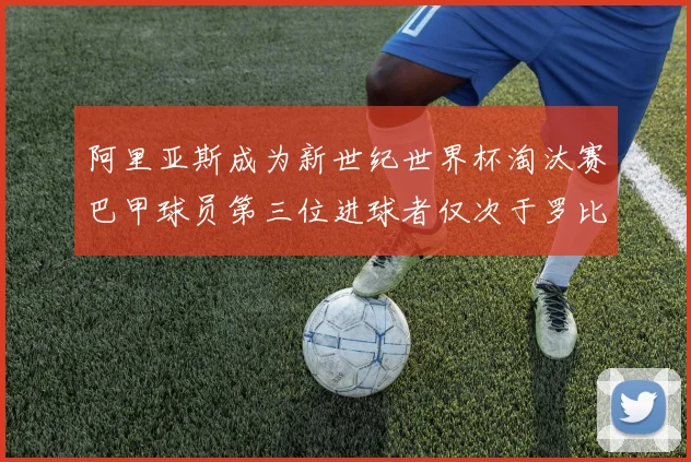 阿里亚斯成为新世纪世界杯淘汰赛巴甲球员第三位进球者仅次于罗比尼奥